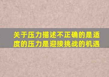 关于压力描述不正确的是适度的压力是迎接挑战的机遇