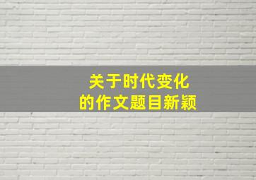 关于时代变化的作文题目新颖