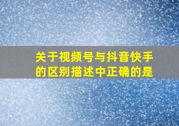 关于视频号与抖音快手的区别描述中正确的是