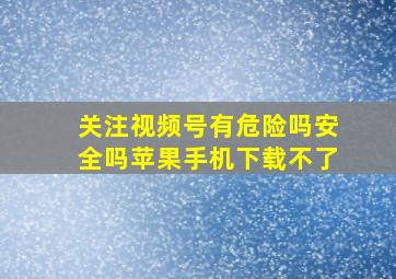 关注视频号有危险吗安全吗苹果手机下载不了