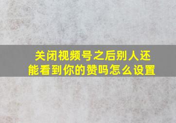 关闭视频号之后别人还能看到你的赞吗怎么设置