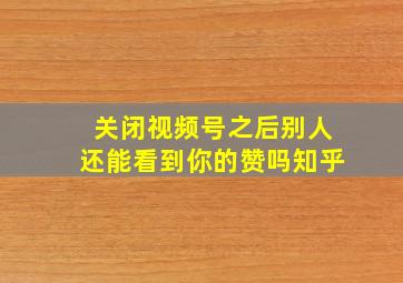 关闭视频号之后别人还能看到你的赞吗知乎