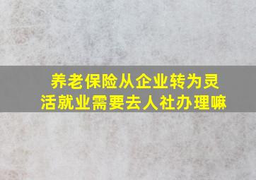 养老保险从企业转为灵活就业需要去人社办理嘛