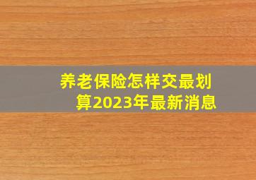 养老保险怎样交最划算2023年最新消息