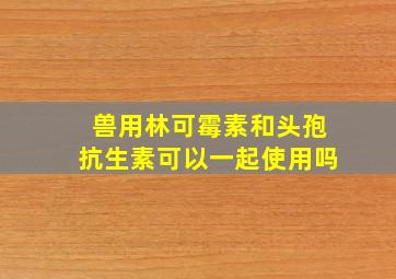 兽用林可霉素和头孢抗生素可以一起使用吗