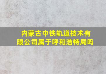 内蒙古中铁轨道技术有限公司属于呼和浩特局吗