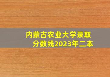 内蒙古农业大学录取分数线2023年二本