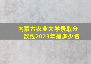 内蒙古农业大学录取分数线2023年是多少名