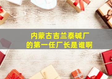 内蒙古吉兰泰碱厂的第一任厂长是谁啊