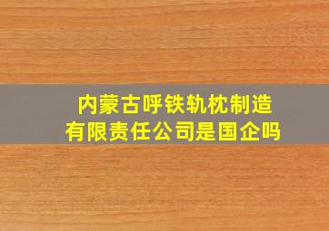 内蒙古呼铁轨枕制造有限责任公司是国企吗