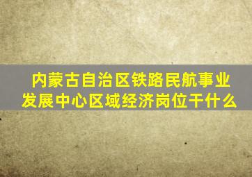 内蒙古自治区铁路民航事业发展中心区域经济岗位干什么