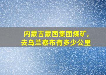 内蒙古蒙西集团煤矿,去乌兰察布有多少公里