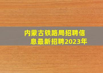 内蒙古铁路局招聘信息最新招聘2023年