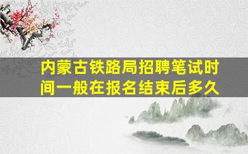 内蒙古铁路局招聘笔试时间一般在报名结束后多久