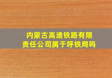 内蒙古高速铁路有限责任公司属于呼铁局吗