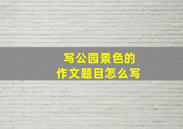 写公园景色的作文题目怎么写