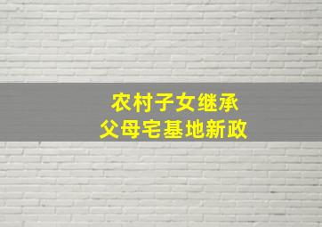 农村子女继承父母宅基地新政