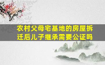 农村父母宅基地的房屋拆迁后儿子继承需要公证吗