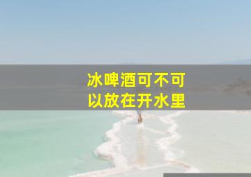 冰啤酒可不可以放在开水里