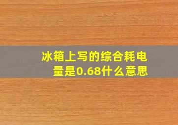 冰箱上写的综合耗电量是0.68什么意思