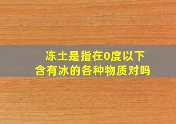 冻土是指在0度以下含有冰的各种物质对吗