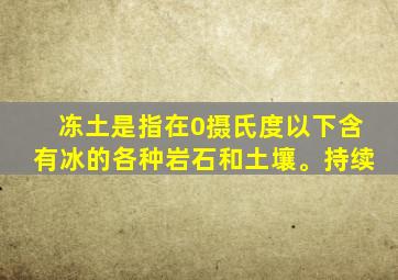 冻土是指在0摄氏度以下含有冰的各种岩石和土壤。持续