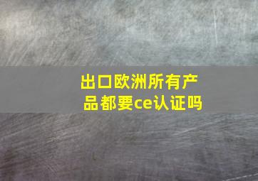 出口欧洲所有产品都要ce认证吗