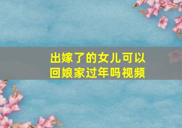 出嫁了的女儿可以回娘家过年吗视频