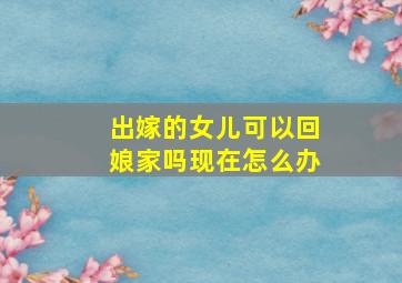 出嫁的女儿可以回娘家吗现在怎么办