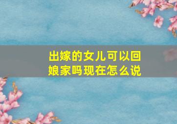 出嫁的女儿可以回娘家吗现在怎么说