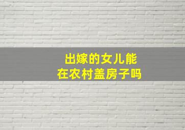 出嫁的女儿能在农村盖房子吗