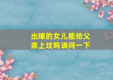 出嫁的女儿能给父亲上坟吗请问一下