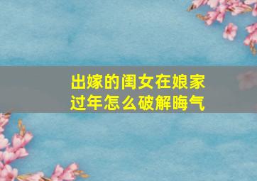 出嫁的闺女在娘家过年怎么破解晦气