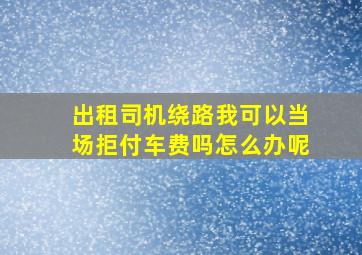 出租司机绕路我可以当场拒付车费吗怎么办呢