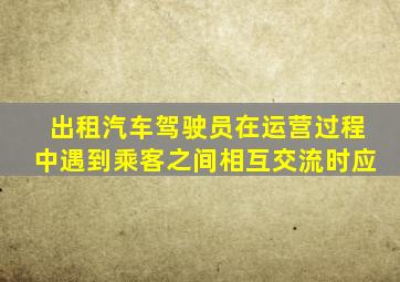 出租汽车驾驶员在运营过程中遇到乘客之间相互交流时应