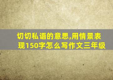 切切私语的意思,用情景表现150字怎么写作文三年级