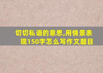 切切私语的意思,用情景表现150字怎么写作文题目