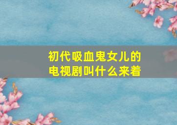 初代吸血鬼女儿的电视剧叫什么来着