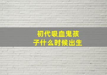 初代吸血鬼孩子什么时候出生