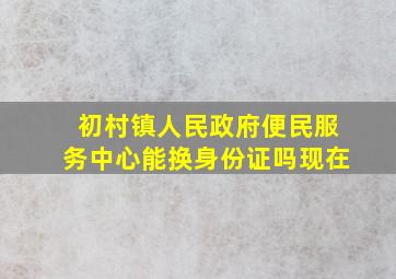 初村镇人民政府便民服务中心能换身份证吗现在