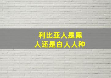 利比亚人是黑人还是白人人种