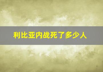 利比亚内战死了多少人