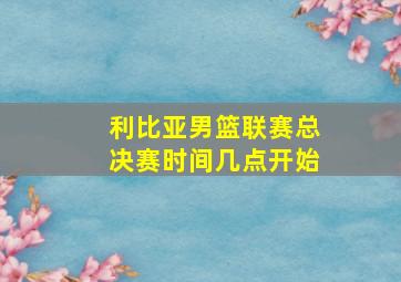 利比亚男篮联赛总决赛时间几点开始