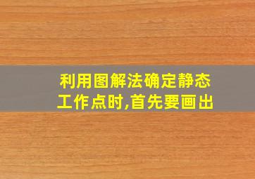 利用图解法确定静态工作点时,首先要画出