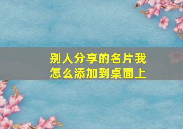 别人分享的名片我怎么添加到桌面上