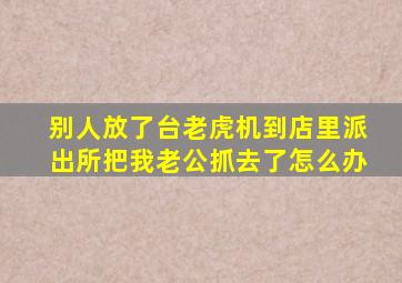 别人放了台老虎机到店里派出所把我老公抓去了怎么办