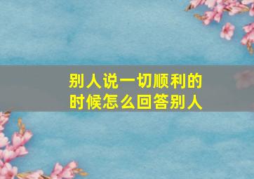 别人说一切顺利的时候怎么回答别人