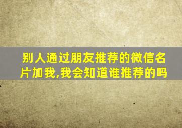 别人通过朋友推荐的微信名片加我,我会知道谁推荐的吗