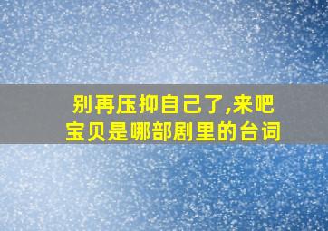 别再压抑自己了,来吧宝贝是哪部剧里的台词