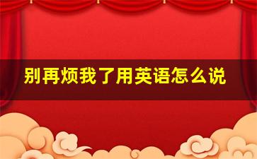 别再烦我了用英语怎么说